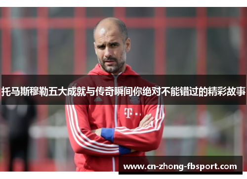 托马斯穆勒五大成就与传奇瞬间你绝对不能错过的精彩故事 托马斯穆勒五大成就与传奇瞬间你绝对不能错过的精彩故事