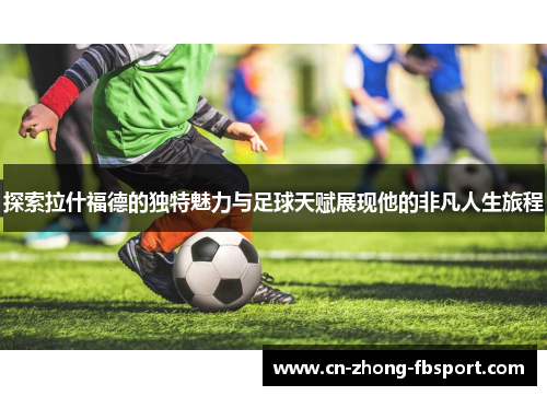 探索拉什福德的独特魅力与足球天赋展现他的非凡人生旅程