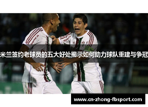 米兰签约老球员的五大好处揭示如何助力球队重建与争冠 米兰签约老球员的五大好处揭示如何助力球队重建与争冠