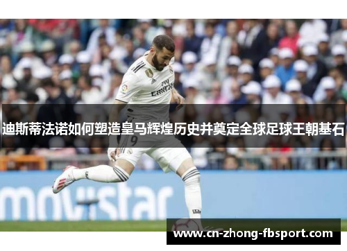 迪斯蒂法诺如何塑造皇马辉煌历史并奠定全球足球王朝基石 迪斯蒂法诺如何塑造皇马辉煌历史并奠定全球足球王朝基石