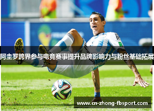 阿圭罗跨界参与电竞赛事提升品牌影响力与粉丝基础拓展