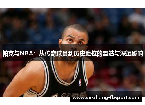 帕克与NBA：从传奇球员到历史地位的塑造与深远影响