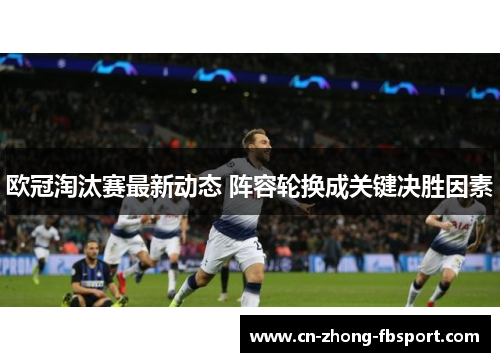 欧冠淘汰赛最新动态 阵容轮换成关键决胜因素