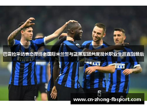 巴雷拉采访表态愿终老国际米兰誓与蓝黑军团共度漫长职业生涯直到最后