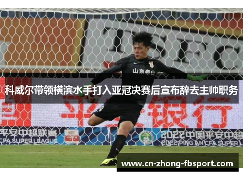 科威尔带领横滨水手打入亚冠决赛后宣布辞去主帅职务