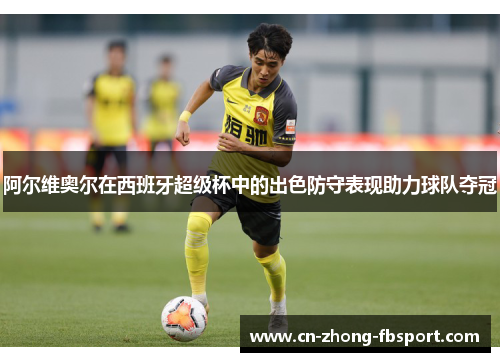 阿尔维奥尔在西班牙超级杯中的出色防守表现助力球队夺冠 阿尔维奥尔在西班牙超级杯中的出色防守表现助力球队夺冠
