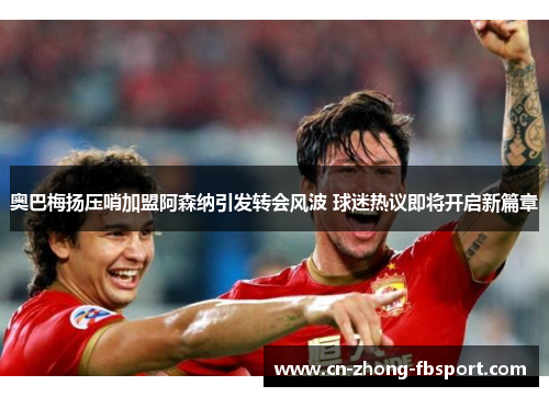 奥巴梅扬压哨加盟阿森纳引发转会风波 球迷热议即将开启新篇章 奥巴梅扬压哨加盟阿森纳引发转会风波 球迷热议即将开启新篇章